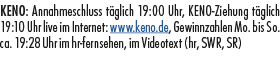 KENO: Annahmeschluss t glich 19:00 Uhr, KENO Ziehung t glich 19:10 Uhr live im Internet: www.keno.de, Gewinnzahlen Mo...
